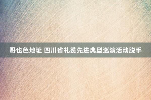 哥也色地址 四川省礼赞先进典型巡演活动脱手