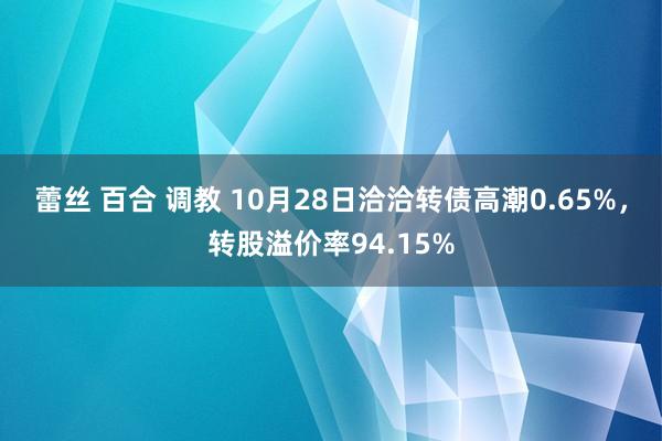 蕾丝 百合 调教 10月28日洽洽转债高潮0.65%，转股溢价率94.15%