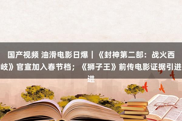 国产视频 油滑电影日爆｜《封神第二部：战火西岐》官宣加入春节档；《狮子王》前传电影证据引进