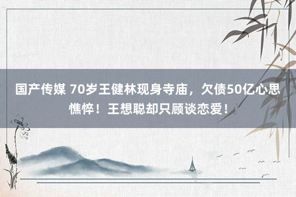 国产传媒 70岁王健林现身寺庙，欠债50亿心思憔悴！王想聪却只顾谈恋爱！