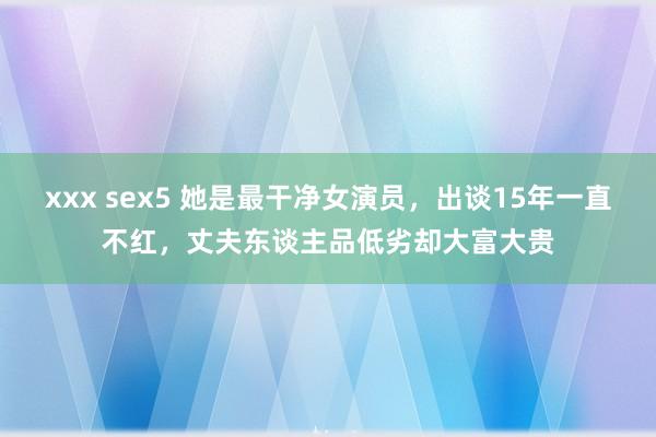 xxx sex5 她是最干净女演员，出谈15年一直不红，丈夫东谈主品低劣却大富大贵