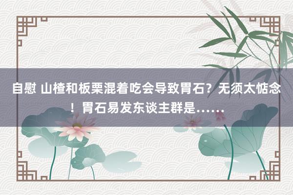 自慰 山楂和板栗混着吃会导致胃石？无须太惦念！胃石易发东谈主群是……