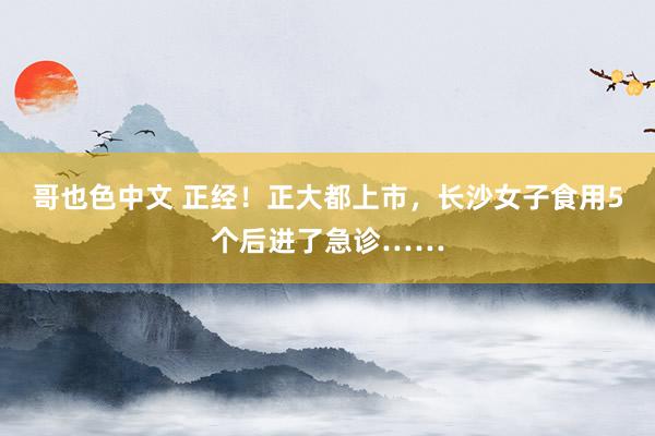 哥也色中文 正经！正大都上市，长沙女子食用5个后进了急诊……