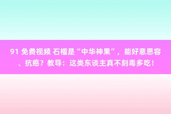 91 免费视频 石榴是“中华神果”，能好意思容、抗癌？教导：这类东谈主真不刻毒多吃！