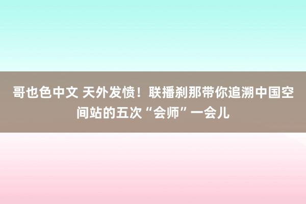 哥也色中文 天外发愤！联播刹那带你追溯中国空间站的五次“会师”一会儿