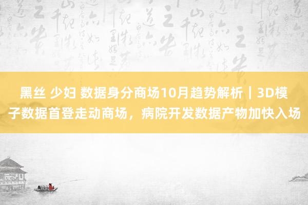 黑丝 少妇 数据身分商场10月趋势解析｜3D模子数据首登走动商场，病院开发数据产物加快入场