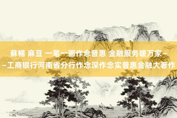 蘇暢 麻豆 一笔一画作念普惠 金融服务暖万家——工商银行河南省分行作念深作念实普惠金融大著作