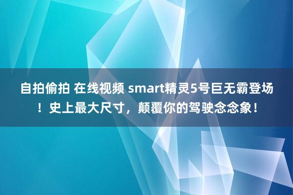 自拍偷拍 在线视频 smart精灵5号巨无霸登场！史上最大尺寸，颠覆你的驾驶念念象！