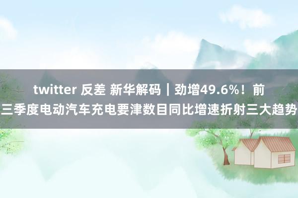 twitter 反差 新华解码｜劲增49.6%！前三季度电动汽车充电要津数目同比增速折射三大趋势