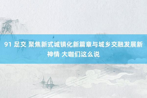 91 足交 聚焦新式城镇化新篇章与城乡交融发展新神情 大咖们这么说