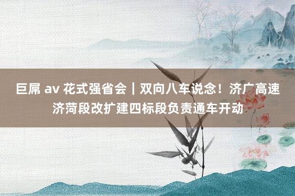 巨屌 av 花式强省会｜双向八车说念！济广高速济菏段改扩建四标段负责通车开动