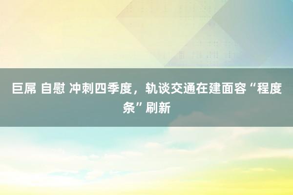 巨屌 自慰 冲刺四季度，轨谈交通在建面容“程度条”刷新