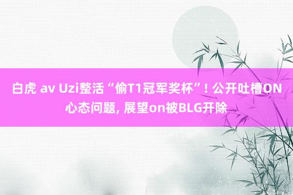 白虎 av Uzi整活“偷T1冠军奖杯”! 公开吐槽ON心态问题， 展望on被BLG开除