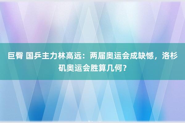 巨臀 国乒主力林高远：两届奥运会成缺憾，洛杉矶奥运会胜算几何？