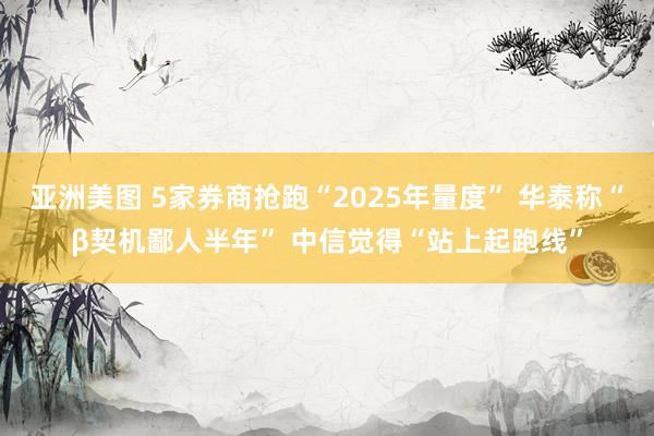 亚洲美图 5家券商抢跑“2025年量度” 华泰称“β契机鄙人半年” 中信觉得“站上起跑线”