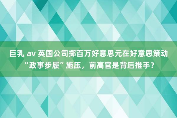 巨乳 av 英国公司掷百万好意思元在好意思策动“政事步履”施压，前高官是背后推手？