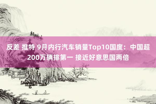 反差 推特 9月内行汽车销量Top10国度：中国超200万辆排第一 接近好意思国两倍