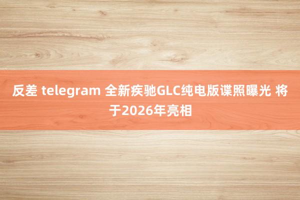 反差 telegram 全新疾驰GLC纯电版谍照曝光 将于2026年亮相