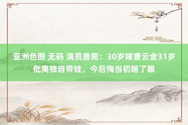 亚洲色图 无码 演员唐菀：30岁嫁曹云金31岁仳离独自带娃，今后悔当初瞎了眼