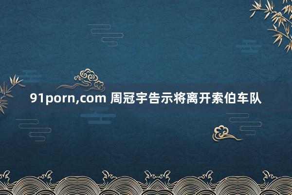 91porn，com 周冠宇告示将离开索伯车队