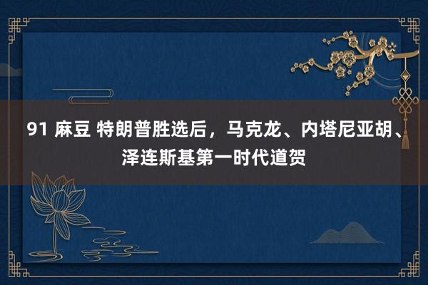 91 麻豆 特朗普胜选后，马克龙、内塔尼亚胡、泽连斯基第一时代道贺